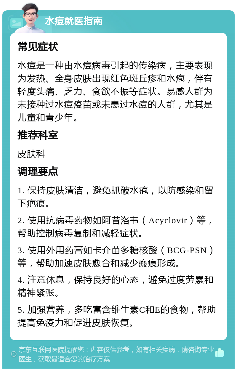 水痘就医指南 常见症状 水痘是一种由水痘病毒引起的传染病，主要表现为发热、全身皮肤出现红色斑丘疹和水疱，伴有轻度头痛、乏力、食欲不振等症状。易感人群为未接种过水痘疫苗或未患过水痘的人群，尤其是儿童和青少年。 推荐科室 皮肤科 调理要点 1. 保持皮肤清洁，避免抓破水疱，以防感染和留下疤痕。 2. 使用抗病毒药物如阿昔洛韦（Acyclovir）等，帮助控制病毒复制和减轻症状。 3. 使用外用药膏如卡介苗多糖核酸（BCG-PSN）等，帮助加速皮肤愈合和减少瘢痕形成。 4. 注意休息，保持良好的心态，避免过度劳累和精神紧张。 5. 加强营养，多吃富含维生素C和E的食物，帮助提高免疫力和促进皮肤恢复。