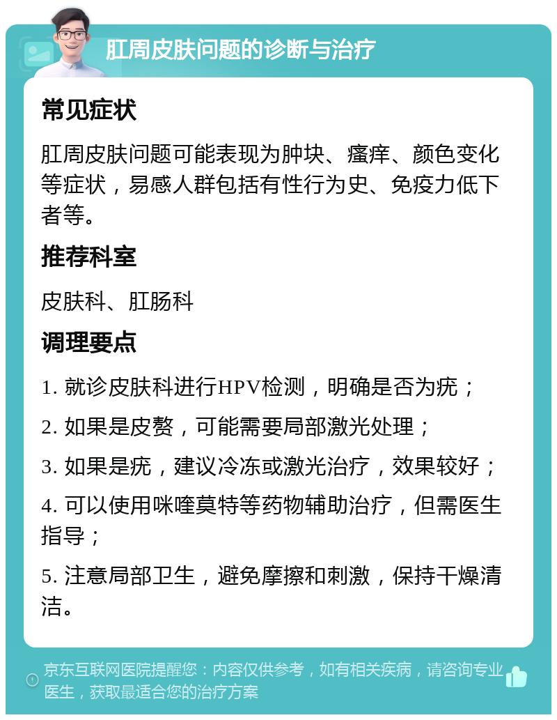 肛周皮肤问题的诊断与治疗 常见症状 肛周皮肤问题可能表现为肿块、瘙痒、颜色变化等症状，易感人群包括有性行为史、免疫力低下者等。 推荐科室 皮肤科、肛肠科 调理要点 1. 就诊皮肤科进行HPV检测，明确是否为疣； 2. 如果是皮赘，可能需要局部激光处理； 3. 如果是疣，建议冷冻或激光治疗，效果较好； 4. 可以使用咪喹莫特等药物辅助治疗，但需医生指导； 5. 注意局部卫生，避免摩擦和刺激，保持干燥清洁。