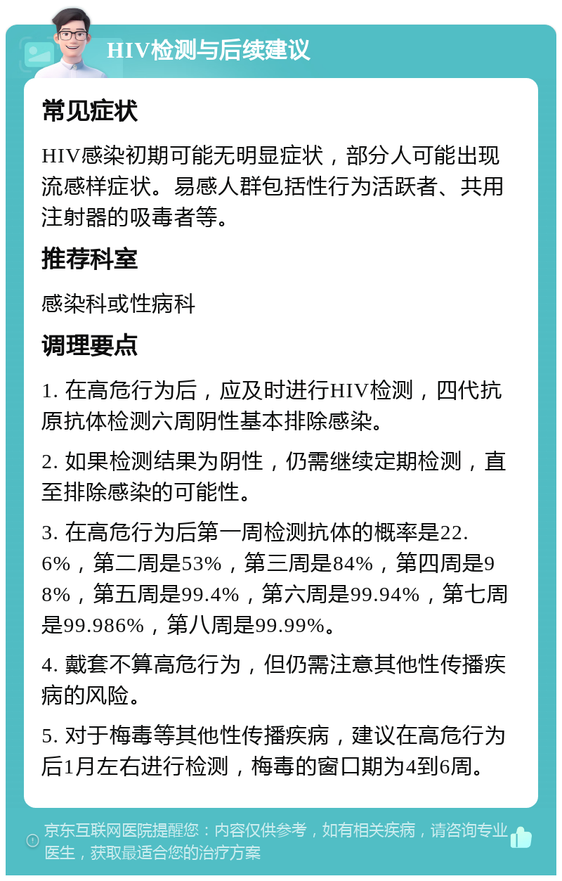 HIV检测与后续建议 常见症状 HIV感染初期可能无明显症状，部分人可能出现流感样症状。易感人群包括性行为活跃者、共用注射器的吸毒者等。 推荐科室 感染科或性病科 调理要点 1. 在高危行为后，应及时进行HIV检测，四代抗原抗体检测六周阴性基本排除感染。 2. 如果检测结果为阴性，仍需继续定期检测，直至排除感染的可能性。 3. 在高危行为后第一周检测抗体的概率是22.6%，第二周是53%，第三周是84%，第四周是98%，第五周是99.4%，第六周是99.94%，第七周是99.986%，第八周是99.99%。 4. 戴套不算高危行为，但仍需注意其他性传播疾病的风险。 5. 对于梅毒等其他性传播疾病，建议在高危行为后1月左右进行检测，梅毒的窗口期为4到6周。