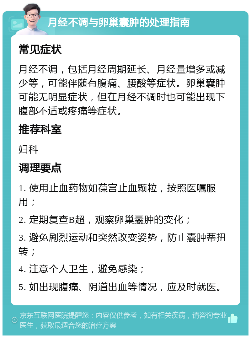 月经不调与卵巢囊肿的处理指南 常见症状 月经不调，包括月经周期延长、月经量增多或减少等，可能伴随有腹痛、腰酸等症状。卵巢囊肿可能无明显症状，但在月经不调时也可能出现下腹部不适或疼痛等症状。 推荐科室 妇科 调理要点 1. 使用止血药物如葆宫止血颗粒，按照医嘱服用； 2. 定期复查B超，观察卵巢囊肿的变化； 3. 避免剧烈运动和突然改变姿势，防止囊肿蒂扭转； 4. 注意个人卫生，避免感染； 5. 如出现腹痛、阴道出血等情况，应及时就医。