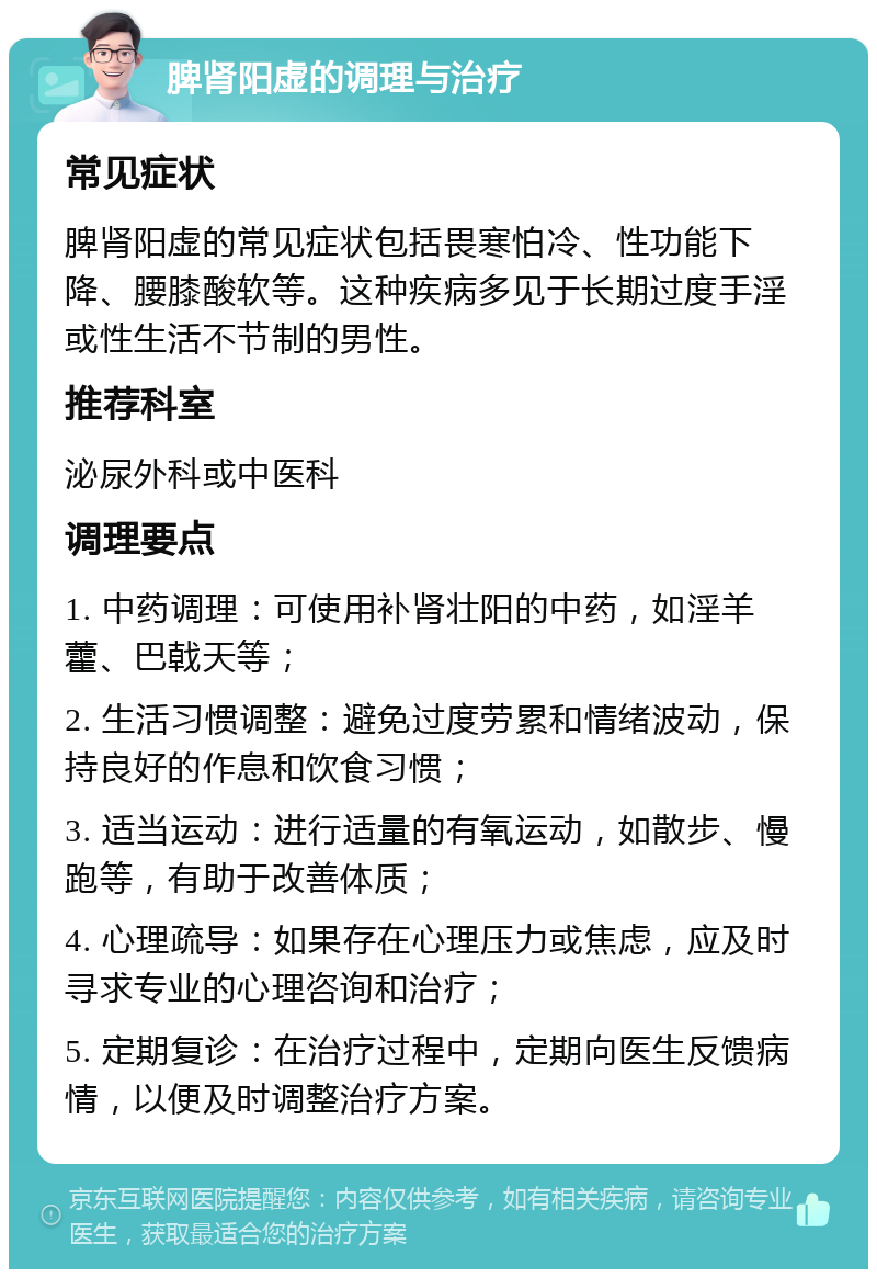 脾肾阳虚的调理与治疗 常见症状 脾肾阳虚的常见症状包括畏寒怕冷、性功能下降、腰膝酸软等。这种疾病多见于长期过度手淫或性生活不节制的男性。 推荐科室 泌尿外科或中医科 调理要点 1. 中药调理：可使用补肾壮阳的中药，如淫羊藿、巴戟天等； 2. 生活习惯调整：避免过度劳累和情绪波动，保持良好的作息和饮食习惯； 3. 适当运动：进行适量的有氧运动，如散步、慢跑等，有助于改善体质； 4. 心理疏导：如果存在心理压力或焦虑，应及时寻求专业的心理咨询和治疗； 5. 定期复诊：在治疗过程中，定期向医生反馈病情，以便及时调整治疗方案。