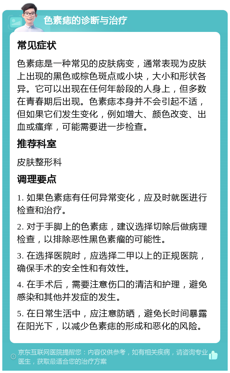 色素痣的诊断与治疗 常见症状 色素痣是一种常见的皮肤病变，通常表现为皮肤上出现的黑色或棕色斑点或小块，大小和形状各异。它可以出现在任何年龄段的人身上，但多数在青春期后出现。色素痣本身并不会引起不适，但如果它们发生变化，例如增大、颜色改变、出血或瘙痒，可能需要进一步检查。 推荐科室 皮肤整形科 调理要点 1. 如果色素痣有任何异常变化，应及时就医进行检查和治疗。 2. 对于手脚上的色素痣，建议选择切除后做病理检查，以排除恶性黑色素瘤的可能性。 3. 在选择医院时，应选择二甲以上的正规医院，确保手术的安全性和有效性。 4. 在手术后，需要注意伤口的清洁和护理，避免感染和其他并发症的发生。 5. 在日常生活中，应注意防晒，避免长时间暴露在阳光下，以减少色素痣的形成和恶化的风险。