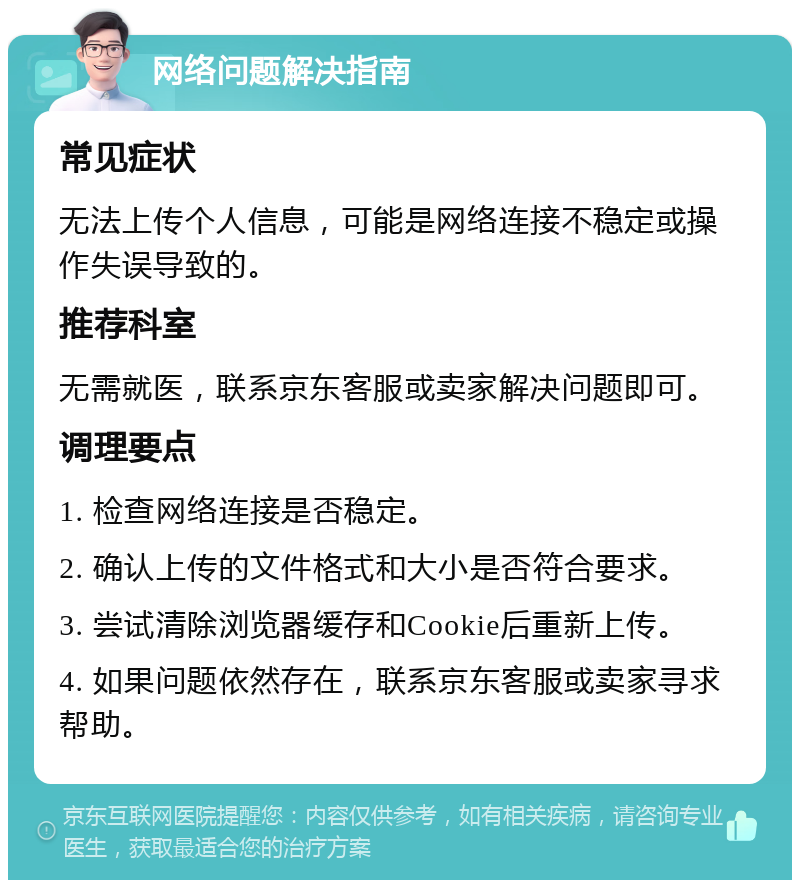 网络问题解决指南 常见症状 无法上传个人信息，可能是网络连接不稳定或操作失误导致的。 推荐科室 无需就医，联系京东客服或卖家解决问题即可。 调理要点 1. 检查网络连接是否稳定。 2. 确认上传的文件格式和大小是否符合要求。 3. 尝试清除浏览器缓存和Cookie后重新上传。 4. 如果问题依然存在，联系京东客服或卖家寻求帮助。