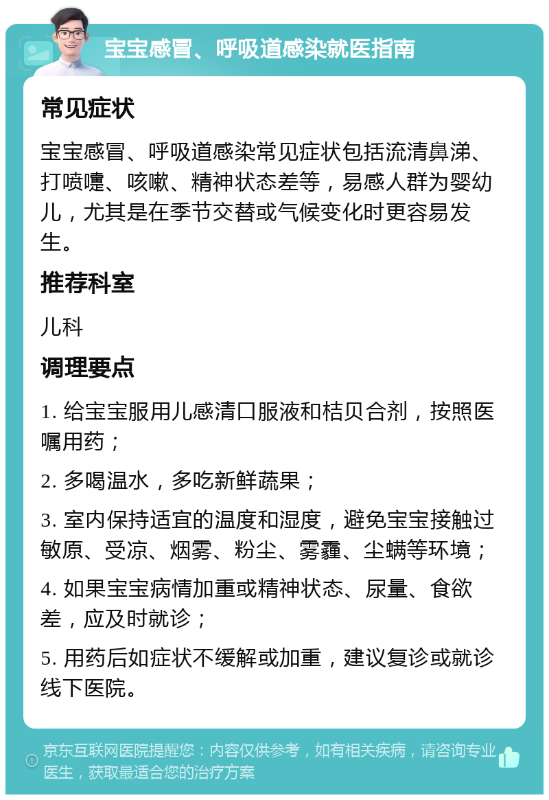 宝宝感冒、呼吸道感染就医指南 常见症状 宝宝感冒、呼吸道感染常见症状包括流清鼻涕、打喷嚏、咳嗽、精神状态差等，易感人群为婴幼儿，尤其是在季节交替或气候变化时更容易发生。 推荐科室 儿科 调理要点 1. 给宝宝服用儿感清口服液和桔贝合剂，按照医嘱用药； 2. 多喝温水，多吃新鲜蔬果； 3. 室内保持适宜的温度和湿度，避免宝宝接触过敏原、受凉、烟雾、粉尘、雾霾、尘螨等环境； 4. 如果宝宝病情加重或精神状态、尿量、食欲差，应及时就诊； 5. 用药后如症状不缓解或加重，建议复诊或就诊线下医院。