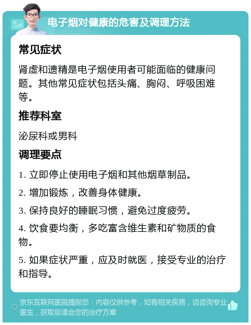 电子烟对健康的危害及调理方法 常见症状 肾虚和遗精是电子烟使用者可能面临的健康问题。其他常见症状包括头痛、胸闷、呼吸困难等。 推荐科室 泌尿科或男科 调理要点 1. 立即停止使用电子烟和其他烟草制品。 2. 增加锻炼，改善身体健康。 3. 保持良好的睡眠习惯，避免过度疲劳。 4. 饮食要均衡，多吃富含维生素和矿物质的食物。 5. 如果症状严重，应及时就医，接受专业的治疗和指导。