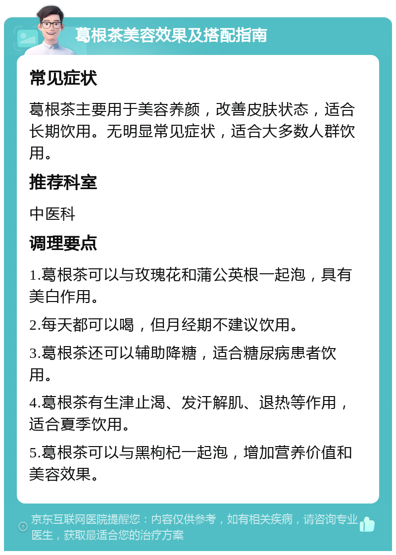 葛根茶美容效果及搭配指南 常见症状 葛根茶主要用于美容养颜，改善皮肤状态，适合长期饮用。无明显常见症状，适合大多数人群饮用。 推荐科室 中医科 调理要点 1.葛根茶可以与玫瑰花和蒲公英根一起泡，具有美白作用。 2.每天都可以喝，但月经期不建议饮用。 3.葛根茶还可以辅助降糖，适合糖尿病患者饮用。 4.葛根茶有生津止渴、发汗解肌、退热等作用，适合夏季饮用。 5.葛根茶可以与黑枸杞一起泡，增加营养价值和美容效果。