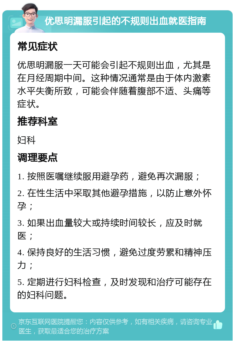 优思明漏服引起的不规则出血就医指南 常见症状 优思明漏服一天可能会引起不规则出血，尤其是在月经周期中间。这种情况通常是由于体内激素水平失衡所致，可能会伴随着腹部不适、头痛等症状。 推荐科室 妇科 调理要点 1. 按照医嘱继续服用避孕药，避免再次漏服； 2. 在性生活中采取其他避孕措施，以防止意外怀孕； 3. 如果出血量较大或持续时间较长，应及时就医； 4. 保持良好的生活习惯，避免过度劳累和精神压力； 5. 定期进行妇科检查，及时发现和治疗可能存在的妇科问题。