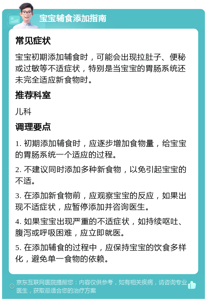 宝宝辅食添加指南 常见症状 宝宝初期添加辅食时，可能会出现拉肚子、便秘或过敏等不适症状，特别是当宝宝的胃肠系统还未完全适应新食物时。 推荐科室 儿科 调理要点 1. 初期添加辅食时，应逐步增加食物量，给宝宝的胃肠系统一个适应的过程。 2. 不建议同时添加多种新食物，以免引起宝宝的不适。 3. 在添加新食物前，应观察宝宝的反应，如果出现不适症状，应暂停添加并咨询医生。 4. 如果宝宝出现严重的不适症状，如持续呕吐、腹泻或呼吸困难，应立即就医。 5. 在添加辅食的过程中，应保持宝宝的饮食多样化，避免单一食物的依赖。