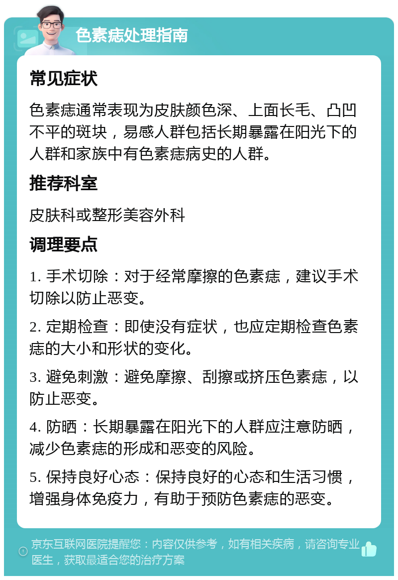 色素痣处理指南 常见症状 色素痣通常表现为皮肤颜色深、上面长毛、凸凹不平的斑块，易感人群包括长期暴露在阳光下的人群和家族中有色素痣病史的人群。 推荐科室 皮肤科或整形美容外科 调理要点 1. 手术切除：对于经常摩擦的色素痣，建议手术切除以防止恶变。 2. 定期检查：即使没有症状，也应定期检查色素痣的大小和形状的变化。 3. 避免刺激：避免摩擦、刮擦或挤压色素痣，以防止恶变。 4. 防晒：长期暴露在阳光下的人群应注意防晒，减少色素痣的形成和恶变的风险。 5. 保持良好心态：保持良好的心态和生活习惯，增强身体免疫力，有助于预防色素痣的恶变。