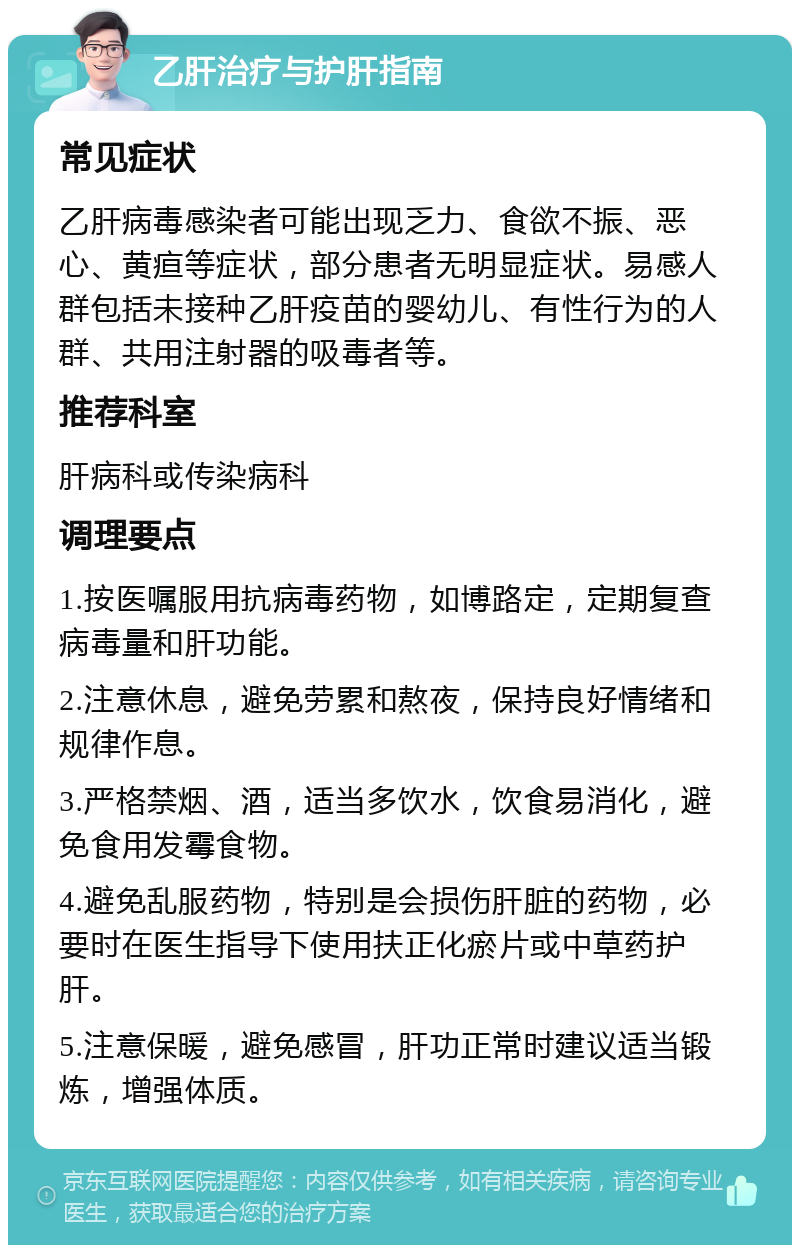 乙肝治疗与护肝指南 常见症状 乙肝病毒感染者可能出现乏力、食欲不振、恶心、黄疸等症状，部分患者无明显症状。易感人群包括未接种乙肝疫苗的婴幼儿、有性行为的人群、共用注射器的吸毒者等。 推荐科室 肝病科或传染病科 调理要点 1.按医嘱服用抗病毒药物，如博路定，定期复查病毒量和肝功能。 2.注意休息，避免劳累和熬夜，保持良好情绪和规律作息。 3.严格禁烟、酒，适当多饮水，饮食易消化，避免食用发霉食物。 4.避免乱服药物，特别是会损伤肝脏的药物，必要时在医生指导下使用扶正化瘀片或中草药护肝。 5.注意保暖，避免感冒，肝功正常时建议适当锻炼，增强体质。