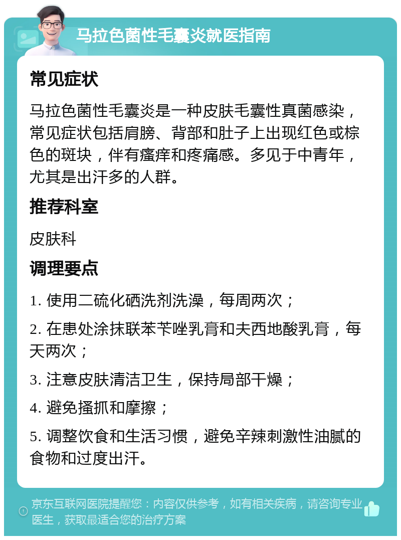 马拉色菌性毛囊炎就医指南 常见症状 马拉色菌性毛囊炎是一种皮肤毛囊性真菌感染，常见症状包括肩膀、背部和肚子上出现红色或棕色的斑块，伴有瘙痒和疼痛感。多见于中青年，尤其是出汗多的人群。 推荐科室 皮肤科 调理要点 1. 使用二硫化硒洗剂洗澡，每周两次； 2. 在患处涂抹联苯苄唑乳膏和夫西地酸乳膏，每天两次； 3. 注意皮肤清洁卫生，保持局部干燥； 4. 避免搔抓和摩擦； 5. 调整饮食和生活习惯，避免辛辣刺激性油腻的食物和过度出汗。