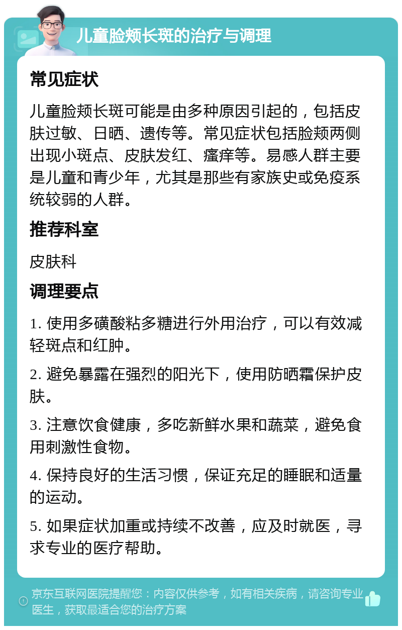 儿童脸颊长斑的治疗与调理 常见症状 儿童脸颊长斑可能是由多种原因引起的，包括皮肤过敏、日晒、遗传等。常见症状包括脸颊两侧出现小斑点、皮肤发红、瘙痒等。易感人群主要是儿童和青少年，尤其是那些有家族史或免疫系统较弱的人群。 推荐科室 皮肤科 调理要点 1. 使用多磺酸粘多糖进行外用治疗，可以有效减轻斑点和红肿。 2. 避免暴露在强烈的阳光下，使用防晒霜保护皮肤。 3. 注意饮食健康，多吃新鲜水果和蔬菜，避免食用刺激性食物。 4. 保持良好的生活习惯，保证充足的睡眠和适量的运动。 5. 如果症状加重或持续不改善，应及时就医，寻求专业的医疗帮助。