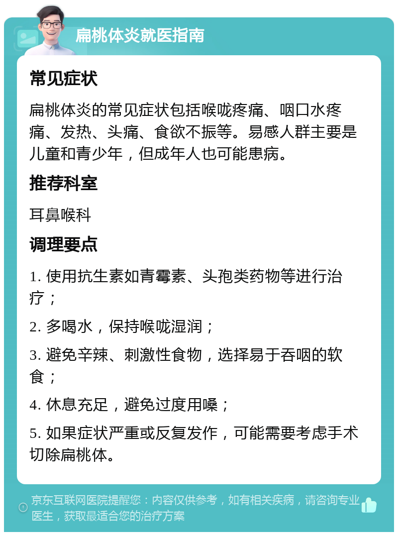 扁桃体炎就医指南 常见症状 扁桃体炎的常见症状包括喉咙疼痛、咽口水疼痛、发热、头痛、食欲不振等。易感人群主要是儿童和青少年，但成年人也可能患病。 推荐科室 耳鼻喉科 调理要点 1. 使用抗生素如青霉素、头孢类药物等进行治疗； 2. 多喝水，保持喉咙湿润； 3. 避免辛辣、刺激性食物，选择易于吞咽的软食； 4. 休息充足，避免过度用嗓； 5. 如果症状严重或反复发作，可能需要考虑手术切除扁桃体。