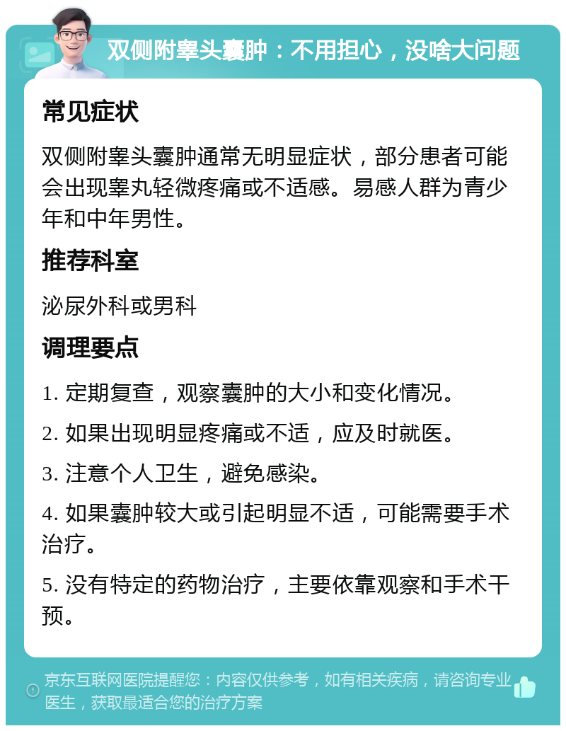 双侧附睾头囊肿：不用担心，没啥大问题 常见症状 双侧附睾头囊肿通常无明显症状，部分患者可能会出现睾丸轻微疼痛或不适感。易感人群为青少年和中年男性。 推荐科室 泌尿外科或男科 调理要点 1. 定期复查，观察囊肿的大小和变化情况。 2. 如果出现明显疼痛或不适，应及时就医。 3. 注意个人卫生，避免感染。 4. 如果囊肿较大或引起明显不适，可能需要手术治疗。 5. 没有特定的药物治疗，主要依靠观察和手术干预。