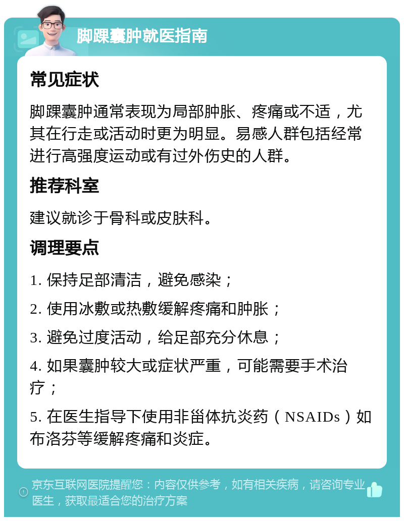 脚踝囊肿就医指南 常见症状 脚踝囊肿通常表现为局部肿胀、疼痛或不适，尤其在行走或活动时更为明显。易感人群包括经常进行高强度运动或有过外伤史的人群。 推荐科室 建议就诊于骨科或皮肤科。 调理要点 1. 保持足部清洁，避免感染； 2. 使用冰敷或热敷缓解疼痛和肿胀； 3. 避免过度活动，给足部充分休息； 4. 如果囊肿较大或症状严重，可能需要手术治疗； 5. 在医生指导下使用非甾体抗炎药（NSAIDs）如布洛芬等缓解疼痛和炎症。