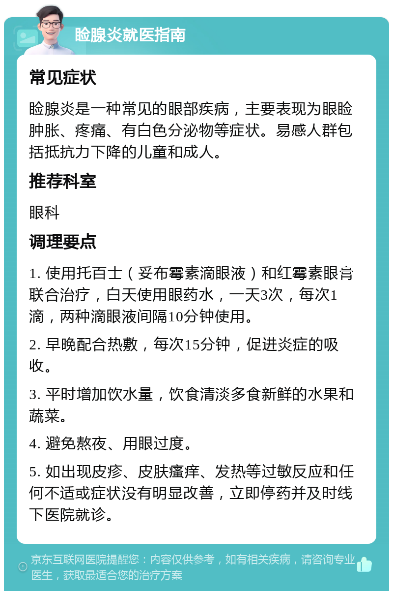 睑腺炎就医指南 常见症状 睑腺炎是一种常见的眼部疾病，主要表现为眼睑肿胀、疼痛、有白色分泌物等症状。易感人群包括抵抗力下降的儿童和成人。 推荐科室 眼科 调理要点 1. 使用托百士（妥布霉素滴眼液）和红霉素眼膏联合治疗，白天使用眼药水，一天3次，每次1滴，两种滴眼液间隔10分钟使用。 2. 早晚配合热敷，每次15分钟，促进炎症的吸收。 3. 平时增加饮水量，饮食清淡多食新鲜的水果和蔬菜。 4. 避免熬夜、用眼过度。 5. 如出现皮疹、皮肤瘙痒、发热等过敏反应和任何不适或症状没有明显改善，立即停药并及时线下医院就诊。