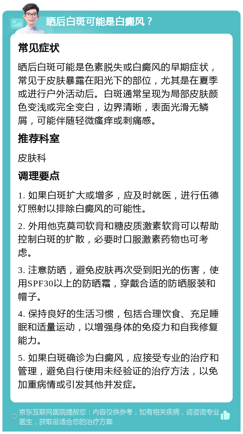 晒后白斑可能是白癜风？ 常见症状 晒后白斑可能是色素脱失或白癜风的早期症状，常见于皮肤暴露在阳光下的部位，尤其是在夏季或进行户外活动后。白斑通常呈现为局部皮肤颜色变浅或完全变白，边界清晰，表面光滑无鳞屑，可能伴随轻微瘙痒或刺痛感。 推荐科室 皮肤科 调理要点 1. 如果白斑扩大或增多，应及时就医，进行伍德灯照射以排除白癜风的可能性。 2. 外用他克莫司软膏和糖皮质激素软膏可以帮助控制白斑的扩散，必要时口服激素药物也可考虑。 3. 注意防晒，避免皮肤再次受到阳光的伤害，使用SPF30以上的防晒霜，穿戴合适的防晒服装和帽子。 4. 保持良好的生活习惯，包括合理饮食、充足睡眠和适量运动，以增强身体的免疫力和自我修复能力。 5. 如果白斑确诊为白癜风，应接受专业的治疗和管理，避免自行使用未经验证的治疗方法，以免加重病情或引发其他并发症。