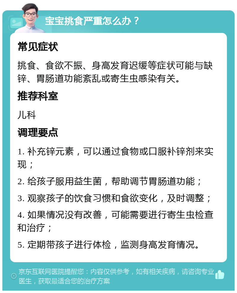 宝宝挑食严重怎么办？ 常见症状 挑食、食欲不振、身高发育迟缓等症状可能与缺锌、胃肠道功能紊乱或寄生虫感染有关。 推荐科室 儿科 调理要点 1. 补充锌元素，可以通过食物或口服补锌剂来实现； 2. 给孩子服用益生菌，帮助调节胃肠道功能； 3. 观察孩子的饮食习惯和食欲变化，及时调整； 4. 如果情况没有改善，可能需要进行寄生虫检查和治疗； 5. 定期带孩子进行体检，监测身高发育情况。