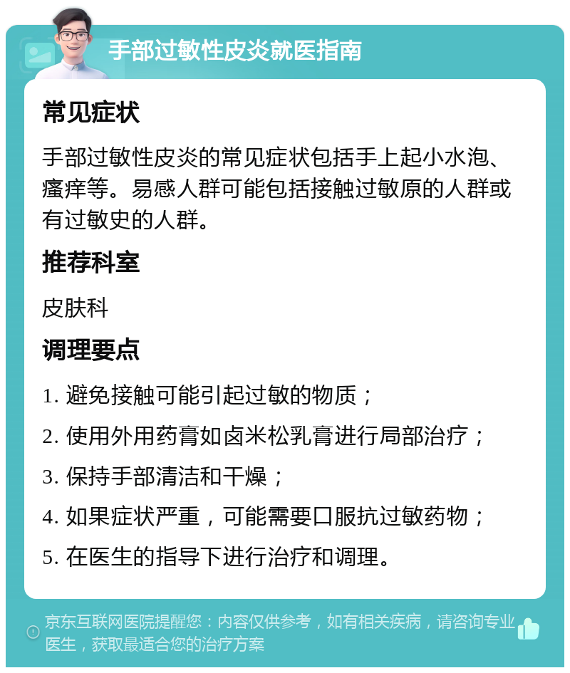 手部过敏性皮炎就医指南 常见症状 手部过敏性皮炎的常见症状包括手上起小水泡、瘙痒等。易感人群可能包括接触过敏原的人群或有过敏史的人群。 推荐科室 皮肤科 调理要点 1. 避免接触可能引起过敏的物质； 2. 使用外用药膏如卤米松乳膏进行局部治疗； 3. 保持手部清洁和干燥； 4. 如果症状严重，可能需要口服抗过敏药物； 5. 在医生的指导下进行治疗和调理。