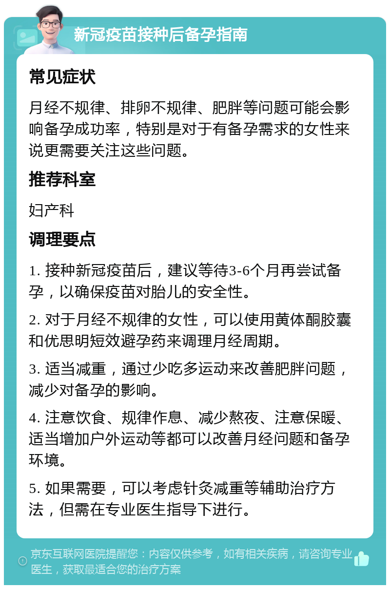 新冠疫苗接种后备孕指南 常见症状 月经不规律、排卵不规律、肥胖等问题可能会影响备孕成功率，特别是对于有备孕需求的女性来说更需要关注这些问题。 推荐科室 妇产科 调理要点 1. 接种新冠疫苗后，建议等待3-6个月再尝试备孕，以确保疫苗对胎儿的安全性。 2. 对于月经不规律的女性，可以使用黄体酮胶囊和优思明短效避孕药来调理月经周期。 3. 适当减重，通过少吃多运动来改善肥胖问题，减少对备孕的影响。 4. 注意饮食、规律作息、减少熬夜、注意保暖、适当增加户外运动等都可以改善月经问题和备孕环境。 5. 如果需要，可以考虑针灸减重等辅助治疗方法，但需在专业医生指导下进行。