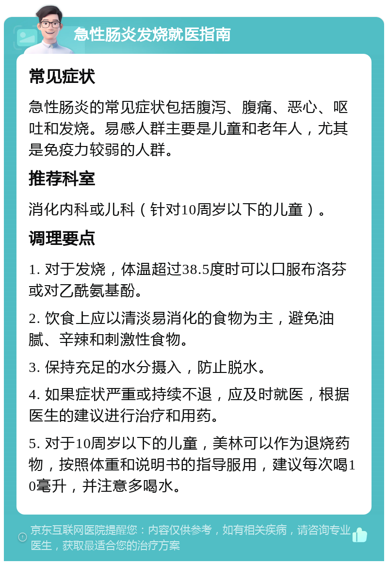 急性肠炎发烧就医指南 常见症状 急性肠炎的常见症状包括腹泻、腹痛、恶心、呕吐和发烧。易感人群主要是儿童和老年人，尤其是免疫力较弱的人群。 推荐科室 消化内科或儿科（针对10周岁以下的儿童）。 调理要点 1. 对于发烧，体温超过38.5度时可以口服布洛芬或对乙酰氨基酚。 2. 饮食上应以清淡易消化的食物为主，避免油腻、辛辣和刺激性食物。 3. 保持充足的水分摄入，防止脱水。 4. 如果症状严重或持续不退，应及时就医，根据医生的建议进行治疗和用药。 5. 对于10周岁以下的儿童，美林可以作为退烧药物，按照体重和说明书的指导服用，建议每次喝10毫升，并注意多喝水。