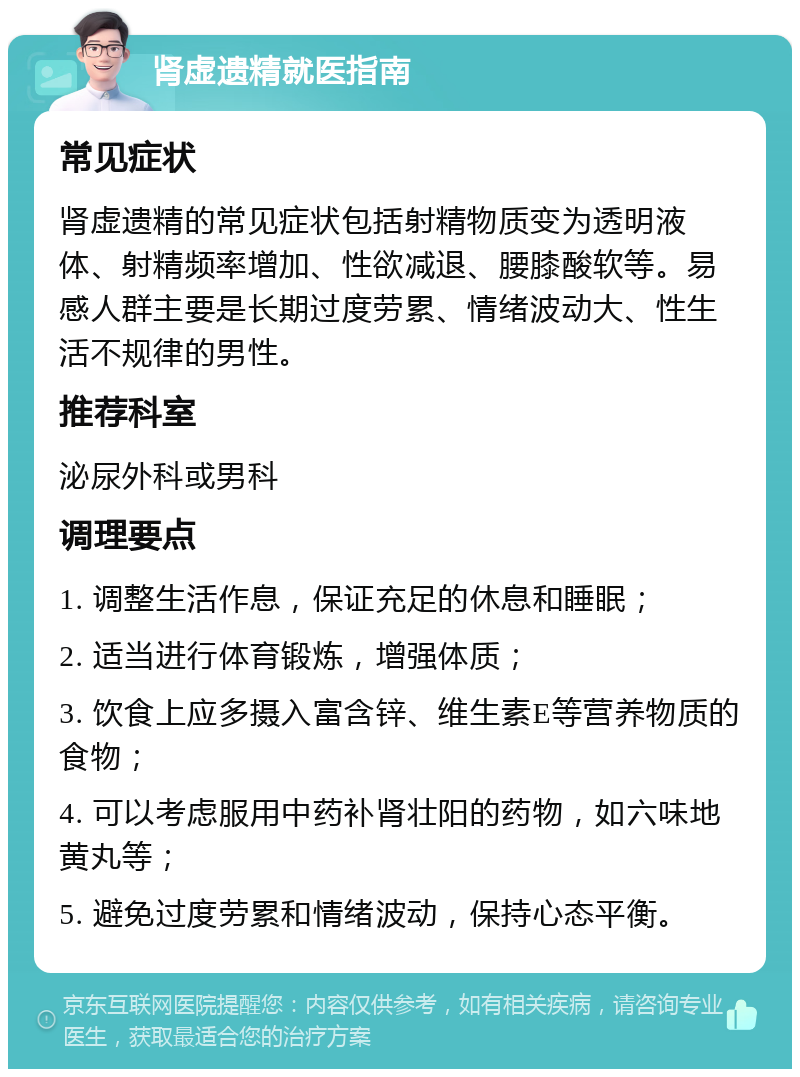 肾虚遗精就医指南 常见症状 肾虚遗精的常见症状包括射精物质变为透明液体、射精频率增加、性欲减退、腰膝酸软等。易感人群主要是长期过度劳累、情绪波动大、性生活不规律的男性。 推荐科室 泌尿外科或男科 调理要点 1. 调整生活作息，保证充足的休息和睡眠； 2. 适当进行体育锻炼，增强体质； 3. 饮食上应多摄入富含锌、维生素E等营养物质的食物； 4. 可以考虑服用中药补肾壮阳的药物，如六味地黄丸等； 5. 避免过度劳累和情绪波动，保持心态平衡。