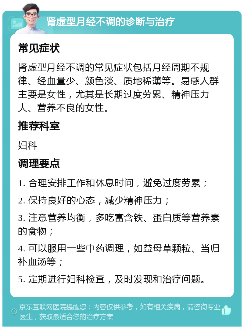 肾虚型月经不调的诊断与治疗 常见症状 肾虚型月经不调的常见症状包括月经周期不规律、经血量少、颜色淡、质地稀薄等。易感人群主要是女性，尤其是长期过度劳累、精神压力大、营养不良的女性。 推荐科室 妇科 调理要点 1. 合理安排工作和休息时间，避免过度劳累； 2. 保持良好的心态，减少精神压力； 3. 注意营养均衡，多吃富含铁、蛋白质等营养素的食物； 4. 可以服用一些中药调理，如益母草颗粒、当归补血汤等； 5. 定期进行妇科检查，及时发现和治疗问题。