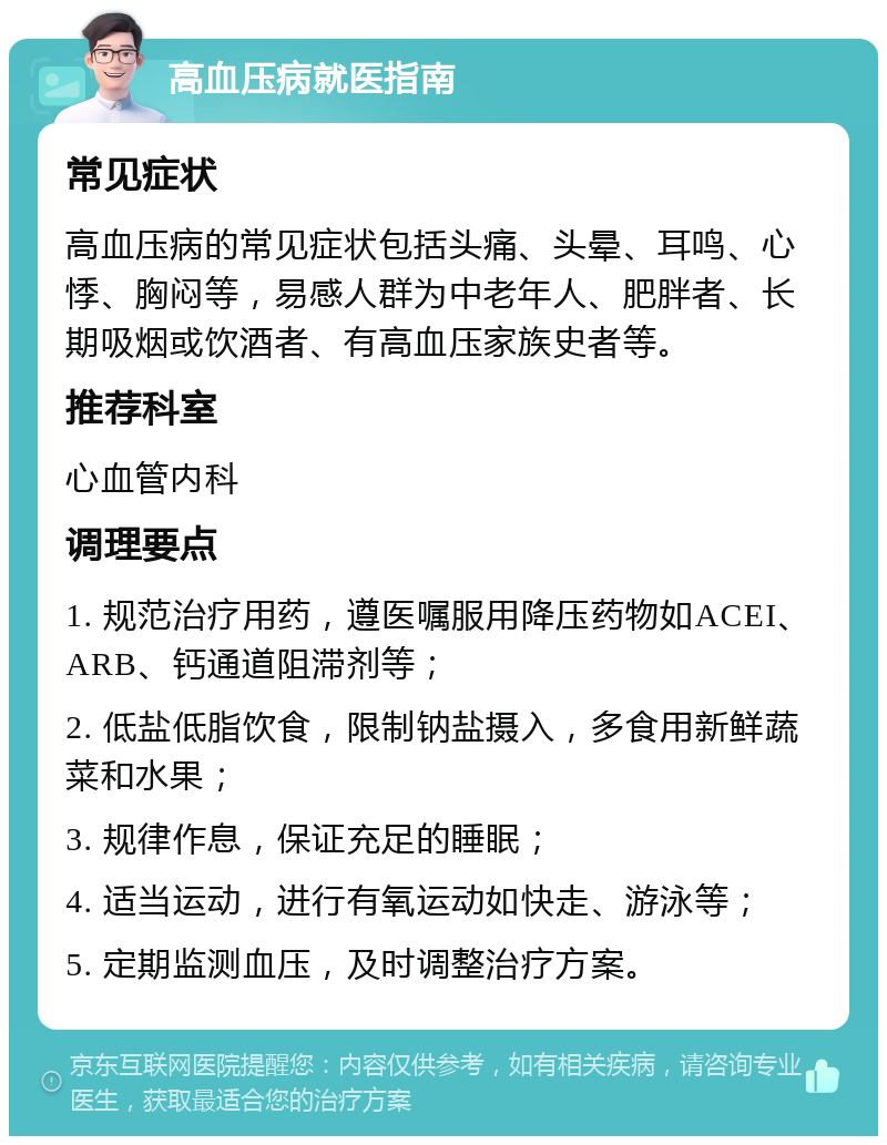 高血压病就医指南 常见症状 高血压病的常见症状包括头痛、头晕、耳鸣、心悸、胸闷等，易感人群为中老年人、肥胖者、长期吸烟或饮酒者、有高血压家族史者等。 推荐科室 心血管内科 调理要点 1. 规范治疗用药，遵医嘱服用降压药物如ACEI、ARB、钙通道阻滞剂等； 2. 低盐低脂饮食，限制钠盐摄入，多食用新鲜蔬菜和水果； 3. 规律作息，保证充足的睡眠； 4. 适当运动，进行有氧运动如快走、游泳等； 5. 定期监测血压，及时调整治疗方案。