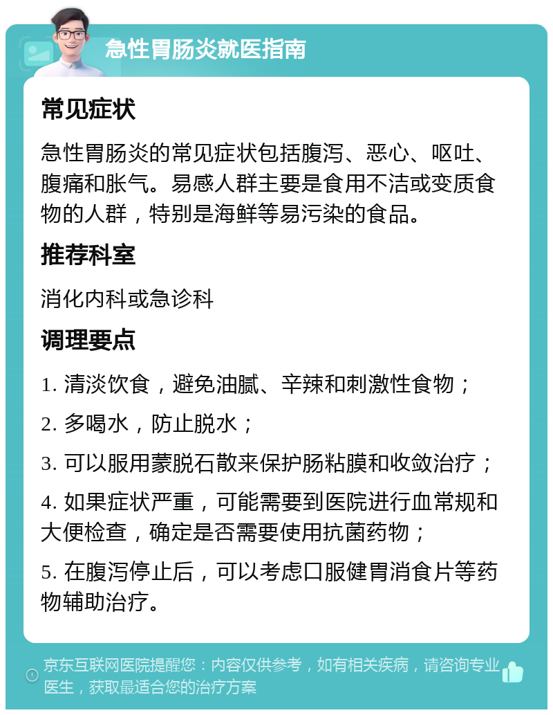 急性胃肠炎就医指南 常见症状 急性胃肠炎的常见症状包括腹泻、恶心、呕吐、腹痛和胀气。易感人群主要是食用不洁或变质食物的人群，特别是海鲜等易污染的食品。 推荐科室 消化内科或急诊科 调理要点 1. 清淡饮食，避免油腻、辛辣和刺激性食物； 2. 多喝水，防止脱水； 3. 可以服用蒙脱石散来保护肠粘膜和收敛治疗； 4. 如果症状严重，可能需要到医院进行血常规和大便检查，确定是否需要使用抗菌药物； 5. 在腹泻停止后，可以考虑口服健胃消食片等药物辅助治疗。