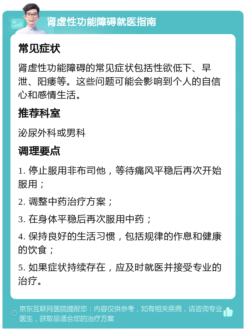 肾虚性功能障碍就医指南 常见症状 肾虚性功能障碍的常见症状包括性欲低下、早泄、阳痿等。这些问题可能会影响到个人的自信心和感情生活。 推荐科室 泌尿外科或男科 调理要点 1. 停止服用非布司他，等待痛风平稳后再次开始服用； 2. 调整中药治疗方案； 3. 在身体平稳后再次服用中药； 4. 保持良好的生活习惯，包括规律的作息和健康的饮食； 5. 如果症状持续存在，应及时就医并接受专业的治疗。