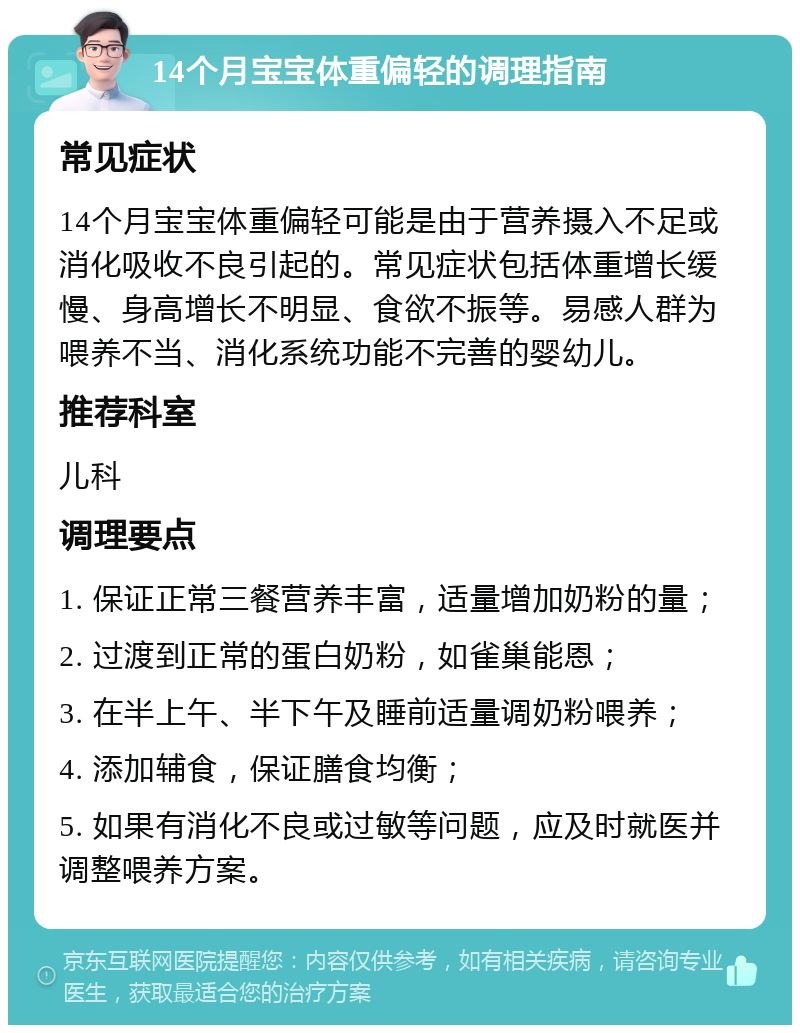 14个月宝宝体重偏轻的调理指南 常见症状 14个月宝宝体重偏轻可能是由于营养摄入不足或消化吸收不良引起的。常见症状包括体重增长缓慢、身高增长不明显、食欲不振等。易感人群为喂养不当、消化系统功能不完善的婴幼儿。 推荐科室 儿科 调理要点 1. 保证正常三餐营养丰富，适量增加奶粉的量； 2. 过渡到正常的蛋白奶粉，如雀巢能恩； 3. 在半上午、半下午及睡前适量调奶粉喂养； 4. 添加辅食，保证膳食均衡； 5. 如果有消化不良或过敏等问题，应及时就医并调整喂养方案。