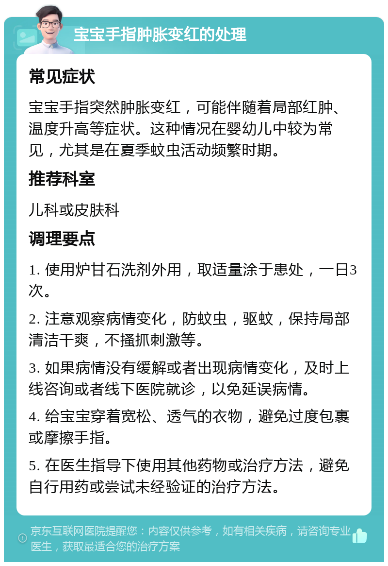 宝宝手指肿胀变红的处理 常见症状 宝宝手指突然肿胀变红，可能伴随着局部红肿、温度升高等症状。这种情况在婴幼儿中较为常见，尤其是在夏季蚊虫活动频繁时期。 推荐科室 儿科或皮肤科 调理要点 1. 使用炉甘石洗剂外用，取适量涂于患处，一日3次。 2. 注意观察病情变化，防蚊虫，驱蚊，保持局部清洁干爽，不搔抓刺激等。 3. 如果病情没有缓解或者出现病情变化，及时上线咨询或者线下医院就诊，以免延误病情。 4. 给宝宝穿着宽松、透气的衣物，避免过度包裹或摩擦手指。 5. 在医生指导下使用其他药物或治疗方法，避免自行用药或尝试未经验证的治疗方法。