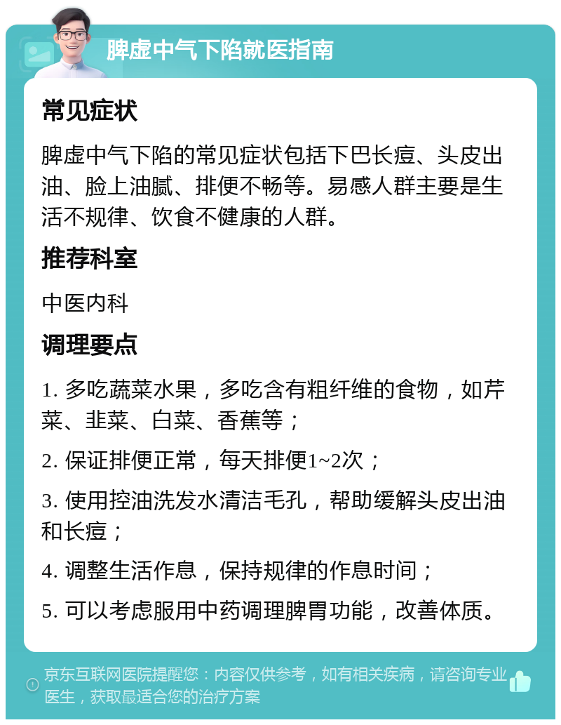 脾虚中气下陷就医指南 常见症状 脾虚中气下陷的常见症状包括下巴长痘、头皮出油、脸上油腻、排便不畅等。易感人群主要是生活不规律、饮食不健康的人群。 推荐科室 中医内科 调理要点 1. 多吃蔬菜水果，多吃含有粗纤维的食物，如芹菜、韭菜、白菜、香蕉等； 2. 保证排便正常，每天排便1~2次； 3. 使用控油洗发水清洁毛孔，帮助缓解头皮出油和长痘； 4. 调整生活作息，保持规律的作息时间； 5. 可以考虑服用中药调理脾胃功能，改善体质。