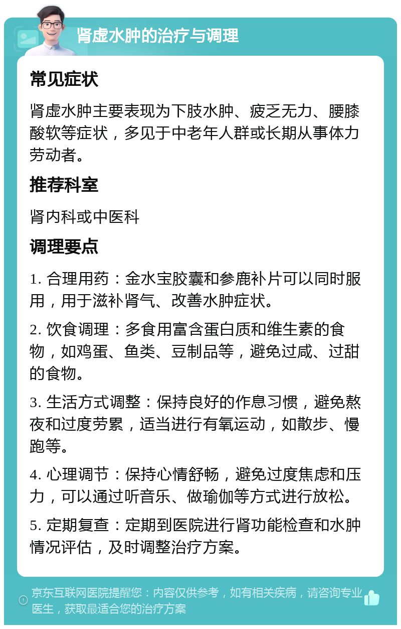 肾虚水肿的治疗与调理 常见症状 肾虚水肿主要表现为下肢水肿、疲乏无力、腰膝酸软等症状，多见于中老年人群或长期从事体力劳动者。 推荐科室 肾内科或中医科 调理要点 1. 合理用药：金水宝胶囊和参鹿补片可以同时服用，用于滋补肾气、改善水肿症状。 2. 饮食调理：多食用富含蛋白质和维生素的食物，如鸡蛋、鱼类、豆制品等，避免过咸、过甜的食物。 3. 生活方式调整：保持良好的作息习惯，避免熬夜和过度劳累，适当进行有氧运动，如散步、慢跑等。 4. 心理调节：保持心情舒畅，避免过度焦虑和压力，可以通过听音乐、做瑜伽等方式进行放松。 5. 定期复查：定期到医院进行肾功能检查和水肿情况评估，及时调整治疗方案。