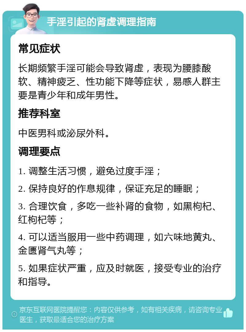 手淫引起的肾虚调理指南 常见症状 长期频繁手淫可能会导致肾虚，表现为腰膝酸软、精神疲乏、性功能下降等症状，易感人群主要是青少年和成年男性。 推荐科室 中医男科或泌尿外科。 调理要点 1. 调整生活习惯，避免过度手淫； 2. 保持良好的作息规律，保证充足的睡眠； 3. 合理饮食，多吃一些补肾的食物，如黑枸杞、红枸杞等； 4. 可以适当服用一些中药调理，如六味地黄丸、金匮肾气丸等； 5. 如果症状严重，应及时就医，接受专业的治疗和指导。