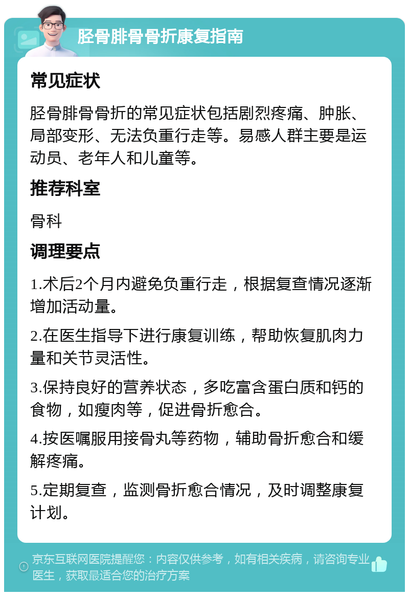 胫骨腓骨骨折康复指南 常见症状 胫骨腓骨骨折的常见症状包括剧烈疼痛、肿胀、局部变形、无法负重行走等。易感人群主要是运动员、老年人和儿童等。 推荐科室 骨科 调理要点 1.术后2个月内避免负重行走，根据复查情况逐渐增加活动量。 2.在医生指导下进行康复训练，帮助恢复肌肉力量和关节灵活性。 3.保持良好的营养状态，多吃富含蛋白质和钙的食物，如瘦肉等，促进骨折愈合。 4.按医嘱服用接骨丸等药物，辅助骨折愈合和缓解疼痛。 5.定期复查，监测骨折愈合情况，及时调整康复计划。