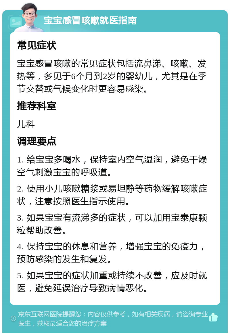 宝宝感冒咳嗽就医指南 常见症状 宝宝感冒咳嗽的常见症状包括流鼻涕、咳嗽、发热等，多见于6个月到2岁的婴幼儿，尤其是在季节交替或气候变化时更容易感染。 推荐科室 儿科 调理要点 1. 给宝宝多喝水，保持室内空气湿润，避免干燥空气刺激宝宝的呼吸道。 2. 使用小儿咳嗽糖浆或易坦静等药物缓解咳嗽症状，注意按照医生指示使用。 3. 如果宝宝有流涕多的症状，可以加用宝泰康颗粒帮助改善。 4. 保持宝宝的休息和营养，增强宝宝的免疫力，预防感染的发生和复发。 5. 如果宝宝的症状加重或持续不改善，应及时就医，避免延误治疗导致病情恶化。