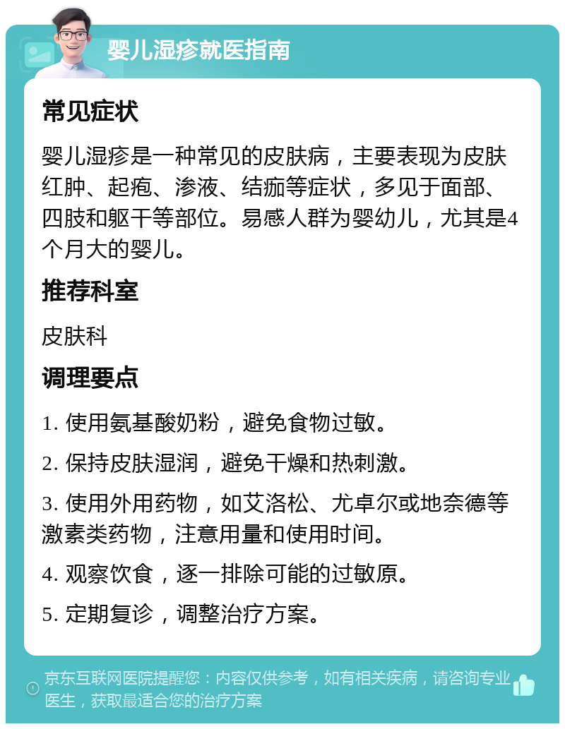 婴儿湿疹就医指南 常见症状 婴儿湿疹是一种常见的皮肤病，主要表现为皮肤红肿、起疱、渗液、结痂等症状，多见于面部、四肢和躯干等部位。易感人群为婴幼儿，尤其是4个月大的婴儿。 推荐科室 皮肤科 调理要点 1. 使用氨基酸奶粉，避免食物过敏。 2. 保持皮肤湿润，避免干燥和热刺激。 3. 使用外用药物，如艾洛松、尤卓尔或地奈德等激素类药物，注意用量和使用时间。 4. 观察饮食，逐一排除可能的过敏原。 5. 定期复诊，调整治疗方案。