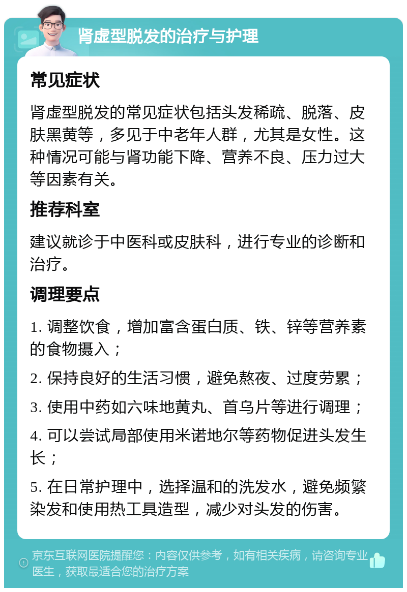 肾虚型脱发的治疗与护理 常见症状 肾虚型脱发的常见症状包括头发稀疏、脱落、皮肤黑黄等，多见于中老年人群，尤其是女性。这种情况可能与肾功能下降、营养不良、压力过大等因素有关。 推荐科室 建议就诊于中医科或皮肤科，进行专业的诊断和治疗。 调理要点 1. 调整饮食，增加富含蛋白质、铁、锌等营养素的食物摄入； 2. 保持良好的生活习惯，避免熬夜、过度劳累； 3. 使用中药如六味地黄丸、首乌片等进行调理； 4. 可以尝试局部使用米诺地尔等药物促进头发生长； 5. 在日常护理中，选择温和的洗发水，避免频繁染发和使用热工具造型，减少对头发的伤害。