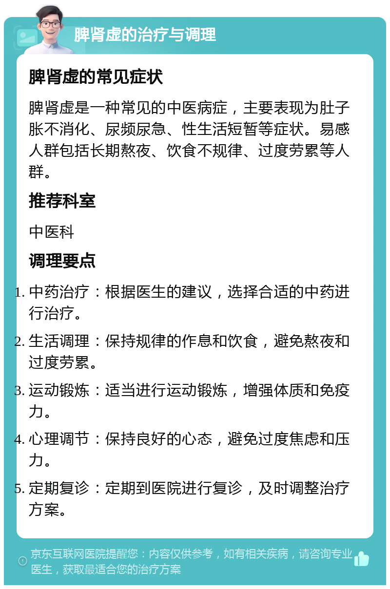 脾肾虚的治疗与调理 脾肾虚的常见症状 脾肾虚是一种常见的中医病症，主要表现为肚子胀不消化、尿频尿急、性生活短暂等症状。易感人群包括长期熬夜、饮食不规律、过度劳累等人群。 推荐科室 中医科 调理要点 中药治疗：根据医生的建议，选择合适的中药进行治疗。 生活调理：保持规律的作息和饮食，避免熬夜和过度劳累。 运动锻炼：适当进行运动锻炼，增强体质和免疫力。 心理调节：保持良好的心态，避免过度焦虑和压力。 定期复诊：定期到医院进行复诊，及时调整治疗方案。