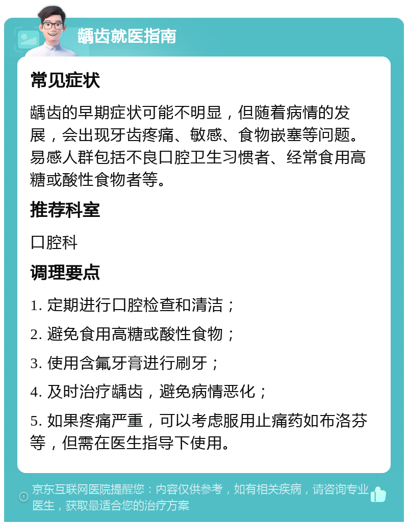 龋齿就医指南 常见症状 龋齿的早期症状可能不明显，但随着病情的发展，会出现牙齿疼痛、敏感、食物嵌塞等问题。易感人群包括不良口腔卫生习惯者、经常食用高糖或酸性食物者等。 推荐科室 口腔科 调理要点 1. 定期进行口腔检查和清洁； 2. 避免食用高糖或酸性食物； 3. 使用含氟牙膏进行刷牙； 4. 及时治疗龋齿，避免病情恶化； 5. 如果疼痛严重，可以考虑服用止痛药如布洛芬等，但需在医生指导下使用。