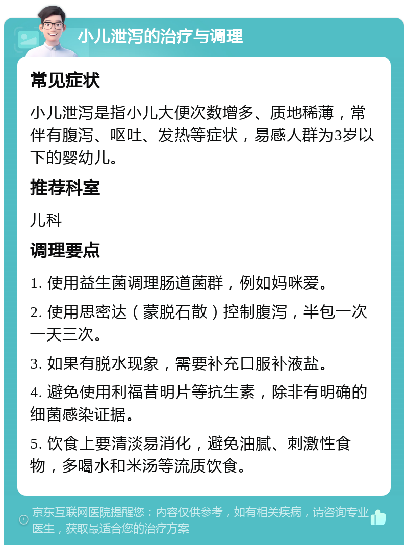 小儿泄泻的治疗与调理 常见症状 小儿泄泻是指小儿大便次数增多、质地稀薄，常伴有腹泻、呕吐、发热等症状，易感人群为3岁以下的婴幼儿。 推荐科室 儿科 调理要点 1. 使用益生菌调理肠道菌群，例如妈咪爱。 2. 使用思密达（蒙脱石散）控制腹泻，半包一次一天三次。 3. 如果有脱水现象，需要补充口服补液盐。 4. 避免使用利福昔明片等抗生素，除非有明确的细菌感染证据。 5. 饮食上要清淡易消化，避免油腻、刺激性食物，多喝水和米汤等流质饮食。