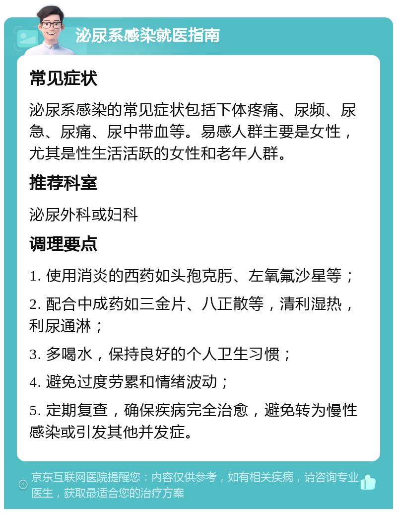 泌尿系感染就医指南 常见症状 泌尿系感染的常见症状包括下体疼痛、尿频、尿急、尿痛、尿中带血等。易感人群主要是女性，尤其是性生活活跃的女性和老年人群。 推荐科室 泌尿外科或妇科 调理要点 1. 使用消炎的西药如头孢克肟、左氧氟沙星等； 2. 配合中成药如三金片、八正散等，清利湿热，利尿通淋； 3. 多喝水，保持良好的个人卫生习惯； 4. 避免过度劳累和情绪波动； 5. 定期复查，确保疾病完全治愈，避免转为慢性感染或引发其他并发症。