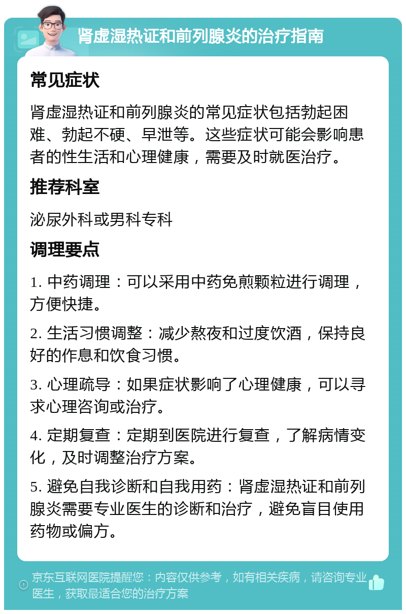 肾虚湿热证和前列腺炎的治疗指南 常见症状 肾虚湿热证和前列腺炎的常见症状包括勃起困难、勃起不硬、早泄等。这些症状可能会影响患者的性生活和心理健康，需要及时就医治疗。 推荐科室 泌尿外科或男科专科 调理要点 1. 中药调理：可以采用中药免煎颗粒进行调理，方便快捷。 2. 生活习惯调整：减少熬夜和过度饮酒，保持良好的作息和饮食习惯。 3. 心理疏导：如果症状影响了心理健康，可以寻求心理咨询或治疗。 4. 定期复查：定期到医院进行复查，了解病情变化，及时调整治疗方案。 5. 避免自我诊断和自我用药：肾虚湿热证和前列腺炎需要专业医生的诊断和治疗，避免盲目使用药物或偏方。