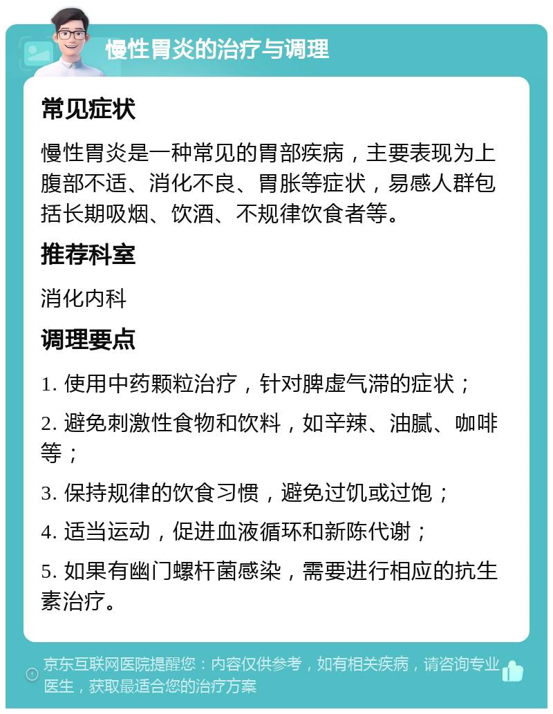 慢性胃炎的治疗与调理 常见症状 慢性胃炎是一种常见的胃部疾病，主要表现为上腹部不适、消化不良、胃胀等症状，易感人群包括长期吸烟、饮酒、不规律饮食者等。 推荐科室 消化内科 调理要点 1. 使用中药颗粒治疗，针对脾虚气滞的症状； 2. 避免刺激性食物和饮料，如辛辣、油腻、咖啡等； 3. 保持规律的饮食习惯，避免过饥或过饱； 4. 适当运动，促进血液循环和新陈代谢； 5. 如果有幽门螺杆菌感染，需要进行相应的抗生素治疗。