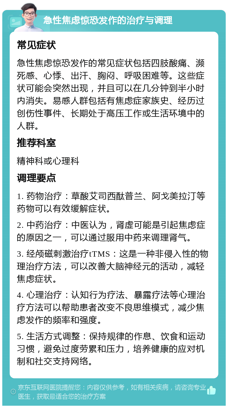 急性焦虑惊恐发作的治疗与调理 常见症状 急性焦虑惊恐发作的常见症状包括四肢酸痛、濒死感、心悸、出汗、胸闷、呼吸困难等。这些症状可能会突然出现，并且可以在几分钟到半小时内消失。易感人群包括有焦虑症家族史、经历过创伤性事件、长期处于高压工作或生活环境中的人群。 推荐科室 精神科或心理科 调理要点 1. 药物治疗：草酸艾司西酞普兰、阿戈美拉汀等药物可以有效缓解症状。 2. 中药治疗：中医认为，肾虚可能是引起焦虑症的原因之一，可以通过服用中药来调理肾气。 3. 经颅磁刺激治疗tTMS：这是一种非侵入性的物理治疗方法，可以改善大脑神经元的活动，减轻焦虑症状。 4. 心理治疗：认知行为疗法、暴露疗法等心理治疗方法可以帮助患者改变不良思维模式，减少焦虑发作的频率和强度。 5. 生活方式调整：保持规律的作息、饮食和运动习惯，避免过度劳累和压力，培养健康的应对机制和社交支持网络。