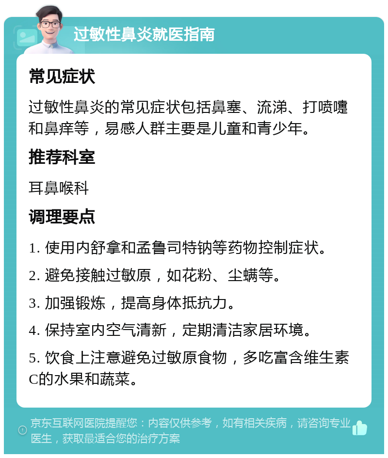 过敏性鼻炎就医指南 常见症状 过敏性鼻炎的常见症状包括鼻塞、流涕、打喷嚏和鼻痒等，易感人群主要是儿童和青少年。 推荐科室 耳鼻喉科 调理要点 1. 使用内舒拿和孟鲁司特钠等药物控制症状。 2. 避免接触过敏原，如花粉、尘螨等。 3. 加强锻炼，提高身体抵抗力。 4. 保持室内空气清新，定期清洁家居环境。 5. 饮食上注意避免过敏原食物，多吃富含维生素C的水果和蔬菜。