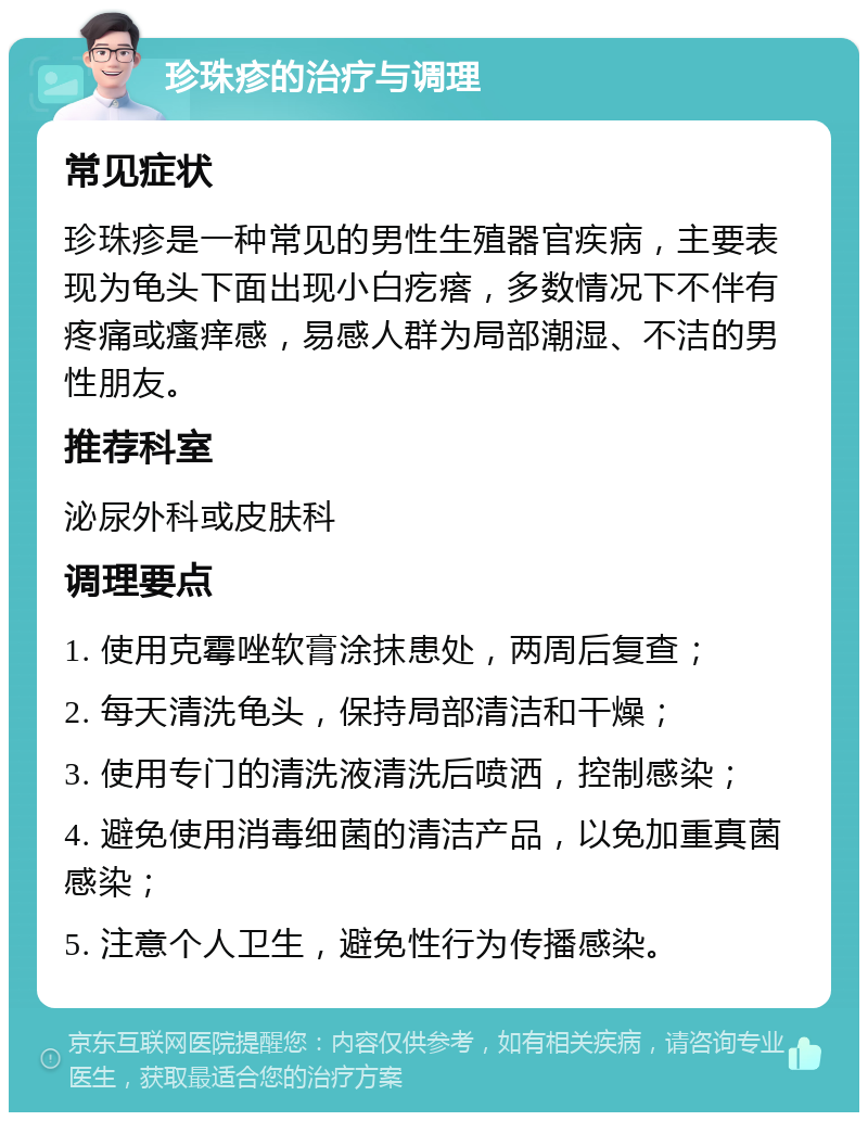 珍珠疹的治疗与调理 常见症状 珍珠疹是一种常见的男性生殖器官疾病，主要表现为龟头下面出现小白疙瘩，多数情况下不伴有疼痛或瘙痒感，易感人群为局部潮湿、不洁的男性朋友。 推荐科室 泌尿外科或皮肤科 调理要点 1. 使用克霉唑软膏涂抹患处，两周后复查； 2. 每天清洗龟头，保持局部清洁和干燥； 3. 使用专门的清洗液清洗后喷洒，控制感染； 4. 避免使用消毒细菌的清洁产品，以免加重真菌感染； 5. 注意个人卫生，避免性行为传播感染。