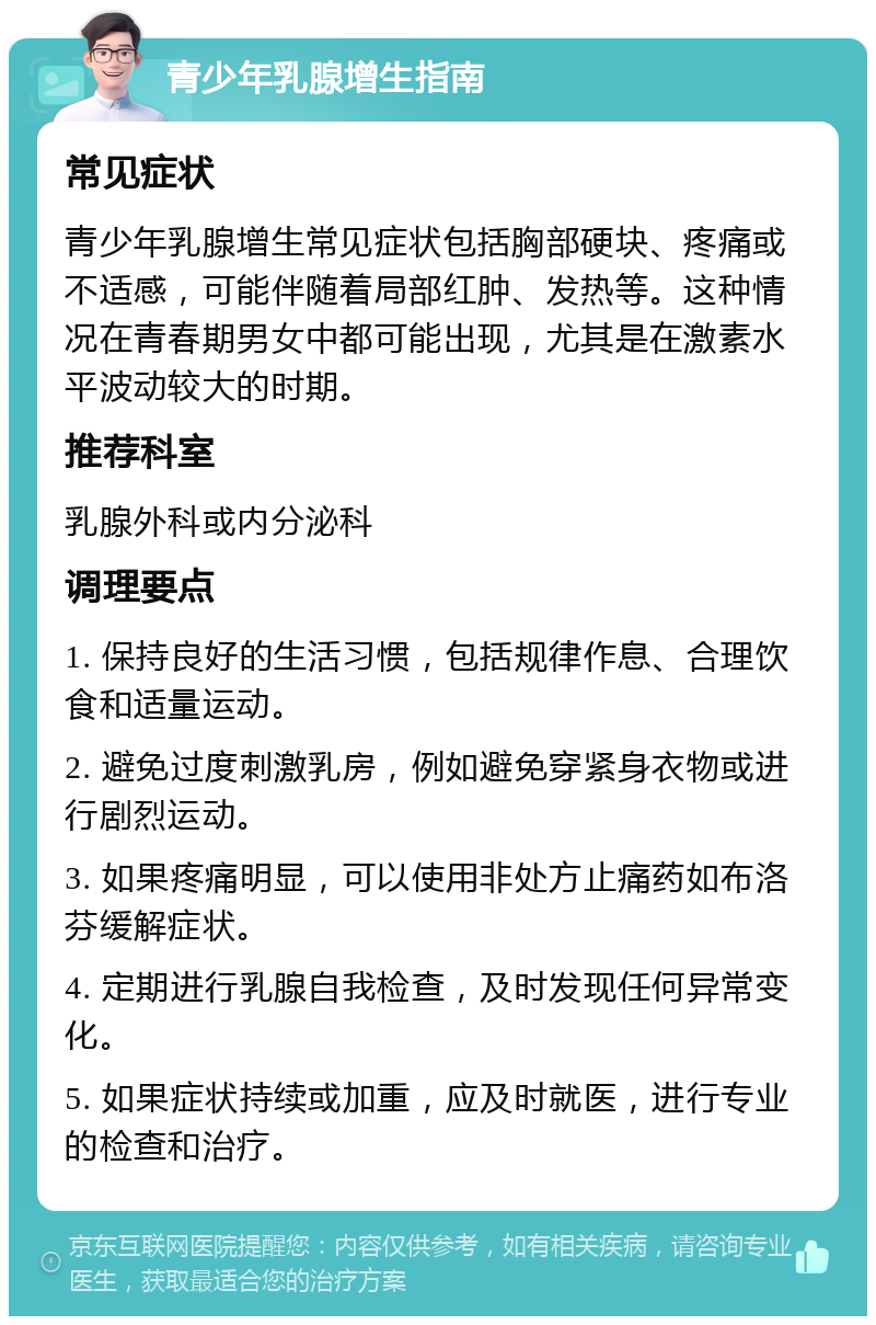 青少年乳腺增生指南 常见症状 青少年乳腺增生常见症状包括胸部硬块、疼痛或不适感，可能伴随着局部红肿、发热等。这种情况在青春期男女中都可能出现，尤其是在激素水平波动较大的时期。 推荐科室 乳腺外科或内分泌科 调理要点 1. 保持良好的生活习惯，包括规律作息、合理饮食和适量运动。 2. 避免过度刺激乳房，例如避免穿紧身衣物或进行剧烈运动。 3. 如果疼痛明显，可以使用非处方止痛药如布洛芬缓解症状。 4. 定期进行乳腺自我检查，及时发现任何异常变化。 5. 如果症状持续或加重，应及时就医，进行专业的检查和治疗。