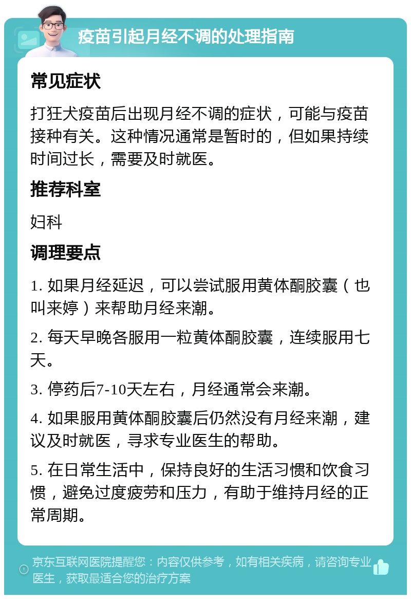 疫苗引起月经不调的处理指南 常见症状 打狂犬疫苗后出现月经不调的症状，可能与疫苗接种有关。这种情况通常是暂时的，但如果持续时间过长，需要及时就医。 推荐科室 妇科 调理要点 1. 如果月经延迟，可以尝试服用黄体酮胶囊（也叫来婷）来帮助月经来潮。 2. 每天早晚各服用一粒黄体酮胶囊，连续服用七天。 3. 停药后7-10天左右，月经通常会来潮。 4. 如果服用黄体酮胶囊后仍然没有月经来潮，建议及时就医，寻求专业医生的帮助。 5. 在日常生活中，保持良好的生活习惯和饮食习惯，避免过度疲劳和压力，有助于维持月经的正常周期。